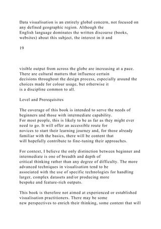 Data visualisation is an entirely global concern, not focused on
any defined geographic region. Although the
English language dominates the written discourse (books,
websites) about this subject, the interest in it and
19
visible output from across the globe are increasing at a pace.
There are cultural matters that influence certain
decisions throughout the design process, especially around the
choices made for colour usage, but otherwise it
is a discipline common to all.
Level and Prerequisites
The coverage of this book is intended to serve the needs of
beginners and those with intermediate capability.
For most people, this is likely to be as far as they might ever
need to go. It will offer an accessible route for
novices to start their learning journey and, for those already
familiar with the basics, there will be content that
will hopefully contribute to fine-tuning their approaches.
For context, I believe the only distinction between beginner and
intermediate is one of breadth and depth of
critical thinking rather than any degree of difficulty. The more
advanced techniques in visualisation tend to be
associated with the use of specific technologies for handling
larger, complex datasets and/or producing more
bespoke and feature-rich outputs.
This book is therefore not aimed at experienced or established
visualisation practitioners. There may be some
new perspectives to enrich their thinking, some content that will
 