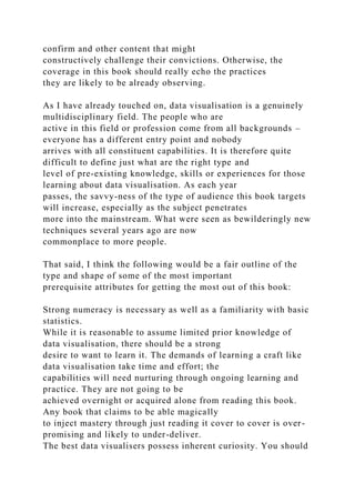 confirm and other content that might
constructively challenge their convictions. Otherwise, the
coverage in this book should really echo the practices
they are likely to be already observing.
As I have already touched on, data visualisation is a genuinely
multidisciplinary field. The people who are
active in this field or profession come from all backgrounds –
everyone has a different entry point and nobody
arrives with all constituent capabilities. It is therefore quite
difficult to define just what are the right type and
level of pre-existing knowledge, skills or experiences for those
learning about data visualisation. As each year
passes, the savvy-ness of the type of audience this book targets
will increase, especially as the subject penetrates
more into the mainstream. What were seen as bewilderingly new
techniques several years ago are now
commonplace to more people.
That said, I think the following would be a fair outline of the
type and shape of some of the most important
prerequisite attributes for getting the most out of this book:
Strong numeracy is necessary as well as a familiarity with basic
statistics.
While it is reasonable to assume limited prior knowledge of
data visualisation, there should be a strong
desire to want to learn it. The demands of learning a craft like
data visualisation take time and effort; the
capabilities will need nurturing through ongoing learning and
practice. They are not going to be
achieved overnight or acquired alone from reading this book.
Any book that claims to be able magically
to inject mastery through just reading it cover to cover is over-
promising and likely to under-deliver.
The best data visualisers possess inherent curiosity. You should
 