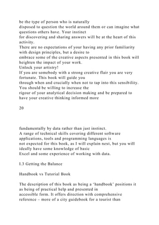be the type of person who is naturally
disposed to question the world around them or can imagine what
questions others have. Your instinct
for discovering and sharing answers will be at the heart of this
activity.
There are no expectations of your having any prior familiarity
with design principles, but a desire to
embrace some of the creative aspects presented in this book will
heighten the impact of your work.
Unlock your artistry!
If you are somebody with a strong creative flair you are very
fortunate. This book will guide you
through when and crucially when not to tap into this sensibility.
You should be willing to increase the
rigour of your analytical decision making and be prepared to
have your creative thinking informed more
20
fundamentally by data rather than just instinct.
A range of technical skills covering different software
applications, tools and programming languages is
not expected for this book, as I will explain next, but you will
ideally have some knowledge of basic
Excel and some experience of working with data.
I.3 Getting the Balance
Handbook vs Tutorial Book
The description of this book as being a ‘handbook’ positions it
as being of practical help and presented in
accessible form. It offers direction with comprehensive
reference – more of a city guidebook for a tourist than
 