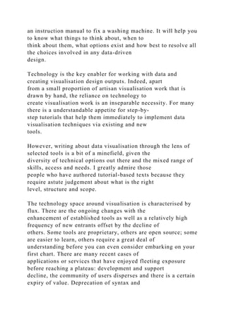 an instruction manual to fix a washing machine. It will help you
to know what things to think about, when to
think about them, what options exist and how best to resolve all
the choices involved in any data-driven
design.
Technology is the key enabler for working with data and
creating visualisation design outputs. Indeed, apart
from a small proportion of artisan visualisation work that is
drawn by hand, the reliance on technology to
create visualisation work is an inseparable necessity. For many
there is a understandable appetite for step-by-
step tutorials that help them immediately to implement data
visualisation techniques via existing and new
tools.
However, writing about data visualisation through the lens of
selected tools is a bit of a minefield, given the
diversity of technical options out there and the mixed range of
skills, access and needs. I greatly admire those
people who have authored tutorial-based texts because they
require astute judgement about what is the right
level, structure and scope.
The technology space around visualisation is characterised by
flux. There are the ongoing changes with the
enhancement of established tools as well as a relatively high
frequency of new entrants offset by the decline of
others. Some tools are proprietary, others are open source; some
are easier to learn, others require a great deal of
understanding before you can even consider embarking on your
first chart. There are many recent cases of
applications or services that have enjoyed fleeting exposure
before reaching a plateau: development and support
decline, the community of users disperses and there is a certain
expiry of value. Deprecation of syntax and
 