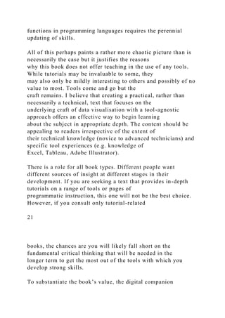 functions in programming languages requires the perennial
updating of skills.
All of this perhaps paints a rather more chaotic picture than is
necessarily the case but it justifies the reasons
why this book does not offer teaching in the use of any tools.
While tutorials may be invaluable to some, they
may also only be mildly interesting to others and possibly of no
value to most. Tools come and go but the
craft remains. I believe that creating a practical, rather than
necessarily a technical, text that focuses on the
underlying craft of data visualisation with a tool-agnostic
approach offers an effective way to begin learning
about the subject in appropriate depth. The content should be
appealing to readers irrespective of the extent of
their technical knowledge (novice to advanced technicians) and
specific tool experiences (e.g. knowledge of
Excel, Tableau, Adobe Illustrator).
There is a role for all book types. Different people want
different sources of insight at different stages in their
development. If you are seeking a text that provides in-depth
tutorials on a range of tools or pages of
programmatic instruction, this one will not be the best choice.
However, if you consult only tutorial-related
21
books, the chances are you will likely fall short on the
fundamental critical thinking that will be needed in the
longer term to get the most out of the tools with which you
develop strong skills.
To substantiate the book’s value, the digital companion
 