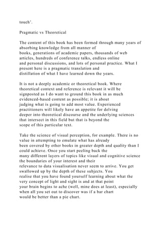 touch’.
Pragmatic vs Theoretical
The content of this book has been formed through many years of
absorbing knowledge from all manner of
books, generations of academic papers, thousands of web
articles, hundreds of conference talks, endless online
and personal discussions, and lots of personal practice. What I
present here is a pragmatic translation and
distillation of what I have learned down the years.
It is not a deeply academic or theoretical book. Where
theoretical context and reference is relevant it will be
signposted as I do want to ground this book in as much
evidenced-based content as possible; it is about
judging what is going to add most value. Experienced
practitioners will likely have an appetite for delving
deeper into theoretical discourse and the underlying sciences
that intersect in this field but that is beyond the
scope of this particular text.
Take the science of visual perception, for example. There is no
value in attempting to emulate what has already
been covered by other books in greater depth and quality than I
could achieve. Once you start peeling back the
many different layers of topics like visual and cognitive science
the boundaries of your interest and their
relevance to data visualisation never seem to arrive. You get
swallowed up by the depth of these subjects. You
realise that you have found yourself learning about what the
very concept of light and sight is and at that point
your brain begins to ache (well, mine does at least), especially
when all you set out to discover was if a bar chart
would be better than a pie chart.
 