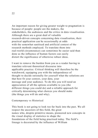 22
An important reason for giving greater weight to pragmatism is
because of people: people are the makers, the
stakeholders, the audiences and the critics in data visualisation.
Although there are a great deal of valuable
research-driven concepts concerning data visualisation, their
practical application can be occasionally at odds
with the somewhat sanitised and artificial context of the
research methods employed. To translate them into
real-world circumstances can sometimes be easier said than
done as the influence of human factors can easily
distort the significance of otherwise robust ideas.
I want to remove the burden from you as a reader having to
translate relevant theoretical discourse into
applicable practice. Critical thinking will therefore be the
watchword, equipping you with the independence of
thought to decide rationally for yourself what the solutions are
that best fit your context, your data, your
message and your audience. To do this you will need an
appreciation of all the options available to you (the
different things you could do) and a reliable approach for
critically determining what choices you should make
(the things you will do and why).
Contemporary vs Historical
This book is not going to look too far back into the past. We all
respect the ancestors of this field, the great
names who, despite primitive means, pioneered new concepts in
the visual display of statistics to shape the
foundations of the field being practised today. The field’s
lineage is decorated by the influence of William
 