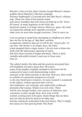 Playfair’s first ever bar chart, Charles Joseph Minard’s famous
graphic about Napoleon’s Russian campaign,
Florence Nightingale’s Coxcomb plot and John Snow’s cholera
map. These are some of the totemic names
and classic examples that will always be held up as the ‘firsts’.
Of course, to many beginners in the field, this
historical context is of huge interest. However, again, this kind
of content has already been superbly covered by
other texts on more than enough occasions. Time to move on.
I am not going to spend time attempting to enlighten you about
how we live in the age of ‘Big Data’ and how
occupations related to data are or will be the ‘sexiest jobs’ of
our time. The former is no longer news, the latter
claim emerged from a single source. I do not want to bloat this
book with the unnecessary reprising of topics
that have been covered at length elsewhere. There is more
valuable and useful content I want you to focus your
time on.
The subject matter, the ideas and the practices presented here
will hopefully not date a great deal. Of course,
many of the graphic examples included in the book will be
surpassed by newer work demonstrating similar
concepts as the field continues to develop. However, their worth
as exhibits of a particular perspective covered
in the text should prove timeless. As more research is conducted
in the subject, without question there will be
new techniques, new concepts, new empirically evidenced
principles that emerge. Maybe even new rules. There
will be new thought-leaders, new sources of reference, new
visualisers to draw insight from. New tools will be
created, existing tools will expire. Some things that are done
and can only be done by hand as of today may
become seamlessly automated in the near future. That is simply
the nature of a fast-growing field. This book
 