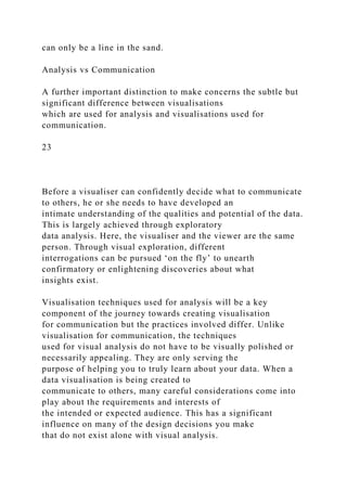 can only be a line in the sand.
Analysis vs Communication
A further important distinction to make concerns the subtle but
significant difference between visualisations
which are used for analysis and visualisations used for
communication.
23
Before a visualiser can confidently decide what to communicate
to others, he or she needs to have developed an
intimate understanding of the qualities and potential of the data.
This is largely achieved through exploratory
data analysis. Here, the visualiser and the viewer are the same
person. Through visual exploration, different
interrogations can be pursued ‘on the fly’ to unearth
confirmatory or enlightening discoveries about what
insights exist.
Visualisation techniques used for analysis will be a key
component of the journey towards creating visualisation
for communication but the practices involved differ. Unlike
visualisation for communication, the techniques
used for visual analysis do not have to be visually polished or
necessarily appealing. They are only serving the
purpose of helping you to truly learn about your data. When a
data visualisation is being created to
communicate to others, many careful considerations come into
play about the requirements and interests of
the intended or expected audience. This has a significant
influence on many of the design decisions you make
that do not exist alone with visual analysis.
 