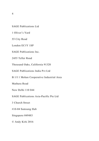 4
SAGE Publications Ltd
1 Oliver’s Yard
55 City Road
London EC1Y 1SP
SAGE Publications Inc.
2455 Teller Road
Thousand Oaks, California 91320
SAGE Publications India Pvt Ltd
B 1/I 1 Mohan Cooperative Industrial Area
Mathura Road
New Delhi 110 044
SAGE Publications Asia-Pacific Pte Ltd
3 Church Street
#10-04 Samsung Hub
Singapore 049483
© Andy Kirk 2016
 