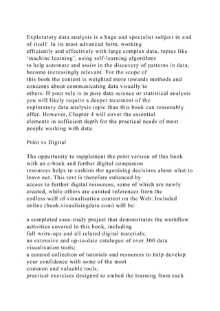 Exploratory data analysis is a huge and specialist subject in and
of itself. In its most advanced form, working
efficiently and effectively with large complex data, topics like
‘machine learning’, using self-learning algorithms
to help automate and assist in the discovery of patterns in data,
become increasingly relevant. For the scope of
this book the content is weighted more towards methods and
concerns about communicating data visually to
others. If your role is in pure data science or statistical analysis
you will likely require a deeper treatment of the
exploratory data analysis topic than this book can reasonably
offer. However, Chapter 4 will cover the essential
elements in sufficient depth for the practical needs of most
people working with data.
Print vs Digital
The opportunity to supplement the print version of this book
with an e-book and further digital companion
resources helps to cushion the agonising decisions about what to
leave out. This text is therefore enhanced by
access to further digital resources, some of which are newly
created, while others are curated references from the
endless well of visualisation content on the Web. Included
online (book.visualisingdata.com) will be:
a completed case-study project that demonstrates the workflow
activities covered in this book, including
full write-ups and all related digital materials;
an extensive and up-to-date catalogue of over 300 data
visualisation tools;
a curated collection of tutorials and resources to help develop
your confidence with some of the most
common and valuable tools;
practical exercises designed to embed the learning from each
 