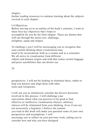 chapter;
further reading resources to continue learning about the subjects
covered in each chapter.
I.4 Objectives
Before moving on to an outline of the book’s contents, I want to
share four key objectives that I hope to
accomplish for you by the final chapter. These are themes that
will run through the entire text: challenge,
enlighten, equip and inspire.
To challeng e you I will be encouraging you to recognise that
your current thinking about visualisation may
need to be reconsidered, both as a creator and as a consumer.
We all arrive in visualisation from different
subject and domain origins and with that comes certain baggage
and prior sensibilities that can distort our
24
perspectives. I will not be looking to eliminate these, rather to
help you harness and align them with other
traits and viewpoints.
I will ask you to relentlessly consider the diverse decisions
involved in this process. I will challenge your
convictions about what you perceive to be good or bad,
effective or ineffective visualisation choices: arbitrary
choices will be eliminated from your thinking. Even if you are
not necessarily a beginner, I believe the content
you read in this book will make you question some of your own
perspectives and assumptions. I will
encourage you to reflect on your previous work, asking you to
consider how and why you have designed
 