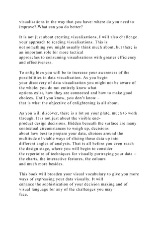 visualisations in the way that you have: where do you need to
improve? What can you do better?
It is not just about creating visualisations, I will also challenge
your approach to reading visualisations. This is
not something you might usually think much about, but there is
an important role for more tactical
approaches to consuming visualisations with greater efficiency
and effectiveness.
To enlig hten you will be to increase your awareness of the
possibilities in data visualisation. As you begin
your discovery of data visualisation you might not be aware of
the whole: you do not entirely know what
options exist, how they are connected and how to make good
choices. Until you know, you don’t know –
that is what the objective of enlightening is all about.
As you will discover, there is a lot on your plate, much to work
through. It is not just about the visible end-
product design decisions. Hidden beneath the surface are many
contextual circumstances to weigh up, decisions
about how best to prepare your data, choices around the
multitude of viable ways of slicing those data up into
different angles of analysis. That is all before you even reach
the design stage, where you will begin to consider
the repertoire of techniques for visually portraying your data –
the charts, the interactive features, the colours
and much more besides.
This book will broaden your visual vocabulary to give you more
ways of expressing your data visually. It will
enhance the sophistication of your decision making and of
visual language for any of the challenges you may
face.
 
