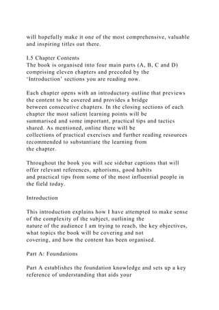 will hopefully make it one of the most comprehensive, valuable
and inspiring titles out there.
I.5 Chapter Contents
The book is organised into four main parts (A, B, C and D)
comprising eleven chapters and preceded by the
‘Introduction’ sections you are reading now.
Each chapter opens with an introductory outline that previews
the content to be covered and provides a bridge
between consecutive chapters. In the closing sections of each
chapter the most salient learning points will be
summarised and some important, practical tips and tactics
shared. As mentioned, online there will be
collections of practical exercises and further reading resources
recommended to substantiate the learning from
the chapter.
Throughout the book you will see sidebar captions that will
offer relevant references, aphorisms, good habits
and practical tips from some of the most influential people in
the field today.
Introduction
This introduction explains how I have attempted to make sense
of the complexity of the subject, outlining the
nature of the audience I am trying to reach, the key objectives,
what topics the book will be covering and not
covering, and how the content has been organised.
Part A: Foundations
Part A establishes the foundation knowledge and sets up a key
reference of understanding that aids your
 