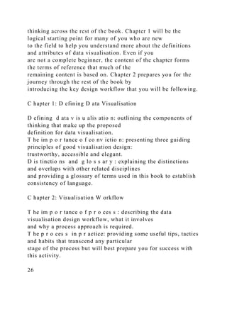 thinking across the rest of the book. Chapter 1 will be the
logical starting point for many of you who are new
to the field to help you understand more about the definitions
and attributes of data visualisation. Even if you
are not a complete beginner, the content of the chapter forms
the terms of reference that much of the
remaining content is based on. Chapter 2 prepares you for the
journey through the rest of the book by
introducing the key design workflow that you will be following.
C hapter 1: D efining D ata Visualisation
D efining d ata v is u alis atio n: outlining the components of
thinking that make up the proposed
definition for data visualisation.
T he im p o r tance o f co nv ictio n: presenting three guiding
principles of good visualisation design:
trustworthy, accessible and elegant.
D is tinctio ns and g lo s s ar y : explaining the distinctions
and overlaps with other related disciplines
and providing a glossary of terms used in this book to establish
consistency of language.
C hapter 2: Visualisation W orkflow
T he im p o r tance o f p r o ces s : describing the data
visualisation design workflow, what it involves
and why a process approach is required.
T he p r o ces s in p r actice: providing some useful tips, tactics
and habits that transcend any particular
stage of the process but will best prepare you for success with
this activity.
26
 