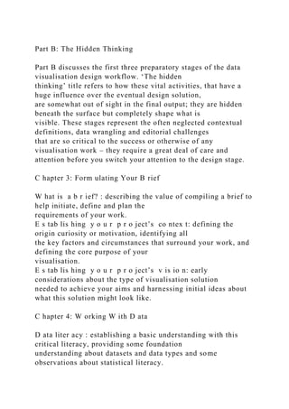 Part B: The Hidden Thinking
Part B discusses the first three preparatory stages of the data
visualisation design workflow. ‘The hidden
thinking’ title refers to how these vital activities, that have a
huge influence over the eventual design solution,
are somewhat out of sight in the final output; they are hidden
beneath the surface but completely shape what is
visible. These stages represent the often neglected contextual
definitions, data wrangling and editorial challenges
that are so critical to the success or otherwise of any
visualisation work – they require a great deal of care and
attention before you switch your attention to the design stage.
C hapter 3: Form ulating Your B rief
W hat is a b r ief? : describing the value of compiling a brief to
help initiate, define and plan the
requirements of your work.
E s tab lis hing y o u r p r o ject’s co ntex t: defining the
origin curiosity or motivation, identifying all
the key factors and circumstances that surround your work, and
defining the core purpose of your
visualisation.
E s tab lis hing y o u r p r o ject’s v is io n: early
considerations about the type of visualisation solution
needed to achieve your aims and harnessing initial ideas about
what this solution might look like.
C hapter 4: W orking W ith D ata
D ata liter acy : establishing a basic understanding with this
critical literacy, providing some foundation
understanding about datasets and data types and some
observations about statistical literacy.
 