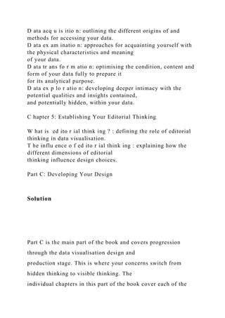 D ata acq u is itio n: outlining the different origins of and
methods for accessing your data.
D ata ex am inatio n: approaches for acquainting yourself with
the physical characteristics and meaning
of your data.
D ata tr ans fo r m atio n: optimising the condition, content and
form of your data fully to prepare it
for its analytical purpose.
D ata ex p lo r atio n: developing deeper intimacy with the
potential qualities and insights contained,
and potentially hidden, within your data.
C hapter 5: Establishing Your Editorial Thinking
W hat is ed ito r ial think ing ? : defining the role of editorial
thinking in data visualisation.
T he influ ence o f ed ito r ial think ing : explaining how the
different dimensions of editorial
thinking influence design choices.
Part C: Developing Your Design
Solution
Part C is the main part of the book and covers progression
through the data visualisation design and
production stage. This is where your concerns switch from
hidden thinking to visible thinking. The
individual chapters in this part of the book cover each of the
 