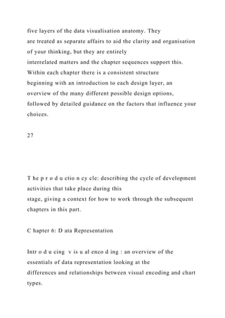 five layers of the data visualisation anatomy. They
are treated as separate affairs to aid the clarity and organisation
of your thinking, but they are entirely
interrelated matters and the chapter sequences support this.
Within each chapter there is a consistent structure
beginning with an introduction to each design layer, an
overview of the many different possible design options,
followed by detailed guidance on the factors that influence your
choices.
27
T he p r o d u ctio n cy cle: describing the cycle of development
activities that take place during this
stage, giving a context for how to work through the subsequent
chapters in this part.
C hapter 6: D ata Representation
Intr o d u cing v is u al enco d ing : an overview of the
essentials of data representation looking at the
differences and relationships between visual encoding and chart
types.
 