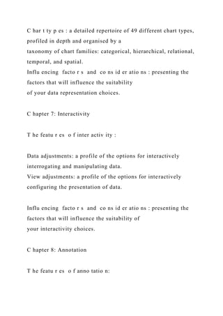 C har t ty p es : a detailed repertoire of 49 different chart types,
profiled in depth and organised by a
taxonomy of chart families: categorical, hierarchical, relational,
temporal, and spatial.
Influ encing facto r s and co ns id er atio ns : presenting the
factors that will influence the suitability
of your data representation choices.
C hapter 7: Interactivity
T he featu r es o f inter activ ity :
Data adjustments: a profile of the options for interactively
interrogating and manipulating data.
View adjustments: a profile of the options for interactively
configuring the presentation of data.
Influ encing facto r s and co ns id er atio ns : presenting the
factors that will influence the suitability of
your interactivity choices.
C hapter 8: Annotation
T he featu r es o f anno tatio n:
 