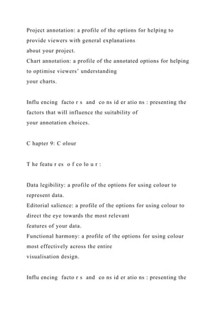 Project annotation: a profile of the options for helping to
provide viewers with general explanations
about your project.
Chart annotation: a profile of the annotated options for helping
to optimise viewers’ understanding
your charts.
Influ encing facto r s and co ns id er atio ns : presenting the
factors that will influence the suitability of
your annotation choices.
C hapter 9: C olour
T he featu r es o f co lo u r :
Data legibility: a profile of the options for using colour to
represent data.
Editorial salience: a profile of the options for using colour to
direct the eye towards the most relevant
features of your data.
Functional harmony: a profile of the options for using colour
most effectively across the entire
visualisation design.
Influ encing facto r s and co ns id er atio ns : presenting the
 