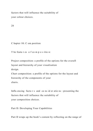 factors that will influence the suitability of
your colour choices.
28
C hapter 10: C om position
T he featu r es o f co m p o s itio n:
Project composition: a profile of the options for the overall
layout and hierarchy of your visualisation
design.
Chart composition: a profile of the options for the layout and
hierarchy of the components of your
charts.
Influ encing facto r s and co ns id er atio ns : presenting the
factors that will influence the suitability of
your composition choices.
Part D: Developing Your Capabilities
Part D wraps up the book’s content by reflecting on the range of
 