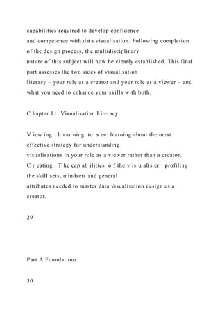 capabilities required to develop confidence
and competence with data visualisation. Following completion
of the design process, the multidisciplinary
nature of this subject will now be clearly established. This final
part assesses the two sides of visualisation
literacy – your role as a creator and your role as a viewer – and
what you need to enhance your skills with both.
C hapter 11: Visualisation Literacy
V iew ing : L ear ning to s ee: learning about the most
effective strategy for understanding
visualisations in your role as a viewer rather than a creator.
C r eating : T he cap ab ilities o f the v is u alis er : profiling
the skill sets, mindsets and general
attributes needed to master data visualisation design as a
creator.
29
Part A Foundations
30
 