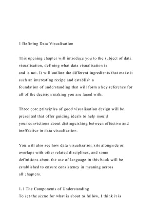 1 Defining Data Visualisation
This opening chapter will introduce you to the subject of data
visualisation, defining what data visualisation is
and is not. It will outline the different ingredients that make it
such an interesting recipe and establish a
foundation of understanding that will form a key reference for
all of the decision making you are faced with.
Three core principles of good visualisation design will be
presented that offer guiding ideals to help mould
your convictions about distinguishing between effective and
ineffective in data visualisation.
You will also see how data visualisation sits alongside or
overlaps with other related disciplines, and some
definitions about the use of language in this book will be
established to ensure consistency in meaning across
all chapters.
1.1 The Components of Understanding
To set the scene for what is about to follow, I think it is
 