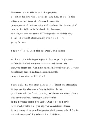 important to start this book with a proposed
definition for data visualisation (Figure 1.1). This definition
offers a critical term of reference because its
components and their meaning will touch on every element of
content that follows in this book. Furthermore,
as a subject that has many different proposed definitions, I
believe it is worth clarifying my own view before
going further:
F ig u r e 1 .1 A Definition for Data Visualisation
At first glance this might appear to be a surprisingly short
definition: isn’t there more to data visualisation than
that, you might ask? Can nine words sufficiently articulate what
has already been introduced as an eminently
complex and diverse discipline?
I have arrived at this after many years of iterations attempting
to improve the elegance of my definition. In the
past I have tried to force too many words and too many clauses
into one statement, making it cumbersome
and rather undermining its value. Over time, as I have
developed greater clarity in my own convictions, I have
in turn managed to establish greater clarity about what I feel is
the real essence of this subject. The definition
 