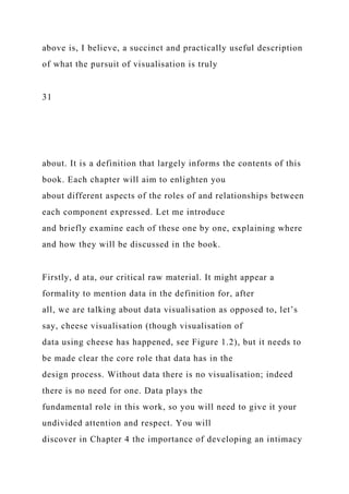 above is, I believe, a succinct and practically useful description
of what the pursuit of visualisation is truly
31
about. It is a definition that largely informs the contents of this
book. Each chapter will aim to enlighten you
about different aspects of the roles of and relationships between
each component expressed. Let me introduce
and briefly examine each of these one by one, explaining where
and how they will be discussed in the book.
Firstly, d ata, our critical raw material. It might appear a
formality to mention data in the definition for, after
all, we are talking about data visualisation as opposed to, let’s
say, cheese visualisation (though visualisation of
data using cheese has happened, see Figure 1.2), but it needs to
be made clear the core role that data has in the
design process. Without data there is no visualisation; indeed
there is no need for one. Data plays the
fundamental role in this work, so you will need to give it your
undivided attention and respect. You will
discover in Chapter 4 the importance of developing an intimacy
 