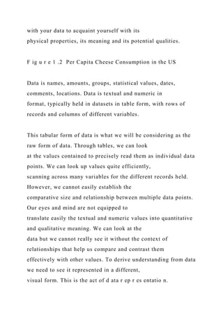with your data to acquaint yourself with its
physical properties, its meaning and its potential qualities.
F ig u r e 1 .2 Per Capita Cheese Consumption in the US
Data is names, amounts, groups, statistical values, dates,
comments, locations. Data is textual and numeric in
format, typically held in datasets in table form, with rows of
records and columns of different variables.
This tabular form of data is what we will be considering as the
raw form of data. Through tables, we can look
at the values contained to precisely read them as individual data
points. We can look up values quite efficiently,
scanning across many variables for the different records held.
However, we cannot easily establish the
comparative size and relationship between multiple data points.
Our eyes and mind are not equipped to
translate easily the textual and numeric values into quantitative
and qualitative meaning. We can look at the
data but we cannot really see it without the context of
relationships that help us compare and contrast them
effectively with other values. To derive understanding from data
we need to see it represented in a different,
visual form. This is the act of d ata r ep r es entatio n.
 