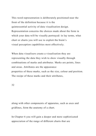 This word representation is deliberately positioned near the
front of the definition because it is the
quintessential activity of data visualisation design.
Representation concerns the choices made about the form in
which your data will be visually portrayed: in lay terms, what
chart or charts you will use to exploit the brain’s
visual perception capabilities most effectively.
When data visualisers create a visualisation they are
representing the data they wish to show visually through
combinations of marks and attributes. Marks are points, lines
and areas. Attributes are the appearance
properties of these marks, such as the size, colour and position.
The recipe of these marks and their attributes,
32
along with other components of apparatus, such as axes and
gridlines, form the anatomy of a chart.
In Chapter 6 you will gain a deeper and more sophisticated
appreciation of the range of different charts that are
 