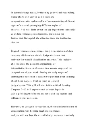 in common usage today, broadening your visual vocabulary.
These charts will vary in complexity and
composition, with each capable of accommodating different
types of data and portraying different angles of
analysis. You will learn about the key ingredients that shape
your data representation decisions, explaining the
factors that distinguish the effective from the ineffective
choices.
Beyond representation choices, the p r es entatio n of data
concerns all the other visible design decisions that
make up the overall visualisation anatomy. This includes
choices about the possible applications of
interactivity, features of annotation, colour usage and the
composition of your work. During the early stages of
learning this subject it is sensible to partition your thinking
about these matters, treating them as isolated
design layers. This will aid your initial critical thinking.
Chapters 7–10 will explore each of these layers in
depth, profiling the options available and the factors that
influence your decisions.
However, as you gain in experience, the interrelated nature of
visualisation will become much more apparent
and you will see how the overall design anatomy is entirely
 