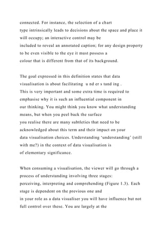 connected. For instance, the selection of a chart
type intrinsically leads to decisions about the space and place it
will occupy; an interactive control may be
included to reveal an annotated caption; for any design property
to be even visible to the eye it must possess a
colour that is different from that of its background.
The goal expressed in this definition states that data
visualisation is about facilitating u nd er s tand ing .
This is very important and some extra time is required to
emphasise why it is such an influential component in
our thinking. You might think you know what understanding
means, but when you peel back the surface
you realise there are many subtleties that need to be
acknowledged about this term and their impact on your
data visualisation choices. Understanding ‘understanding’ (still
with me?) in the context of data visualisation is
of elementary significance.
When consuming a visualisation, the viewer will go through a
process of understanding involving three stages:
perceiving, interpreting and comprehending (Figure 1.3). Each
stage is dependent on the previous one and
in your role as a data visualiser you will have influence but not
full control over these. You are largely at the
 