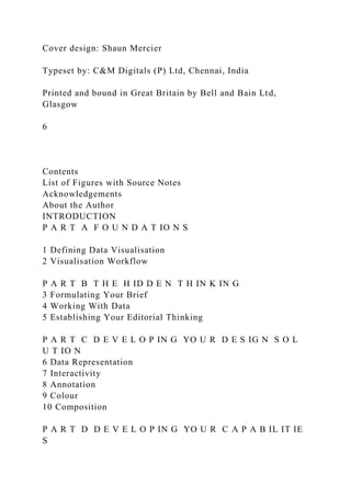 Cover design: Shaun Mercier
Typeset by: C&M Digitals (P) Ltd, Chennai, India
Printed and bound in Great Britain by Bell and Bain Ltd,
Glasgow
6
Contents
List of Figures with Source Notes
Acknowledgements
About the Author
INTRODUCTION
P A R T A F O U N D A T IO N S
1 Defining Data Visualisation
2 Visualisation Workflow
P A R T B T H E H ID D E N T H IN K IN G
3 Formulating Your Brief
4 Working With Data
5 Establishing Your Editorial Thinking
P A R T C D E V E L O P IN G YO U R D E S IG N S O L
U T IO N
6 Data Representation
7 Interactivity
8 Annotation
9 Colour
10 Composition
P A R T D D E V E L O P IN G YO U R C A P A B IL IT IE
S
 