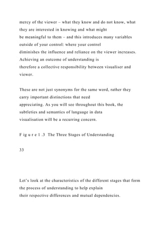 mercy of the viewer – what they know and do not know, what
they are interested in knowing and what might
be meaningful to them – and this introduces many variables
outside of your control: where your control
diminishes the influence and reliance on the viewer increases.
Achieving an outcome of understanding is
therefore a collective responsibility between visualiser and
viewer.
These are not just synonyms for the same word, rather they
carry important distinctions that need
appreciating. As you will see throughout this book, the
subtleties and semantics of language in data
visualisation will be a recurring concern.
F ig u r e 1 .3 The Three Stages of Understanding
33
Let’s look at the characteristics of the different stages that form
the process of understanding to help explain
their respective differences and mutual dependencies.
 