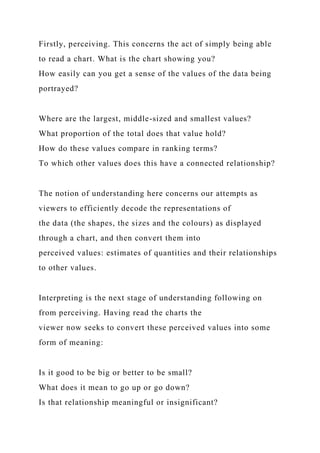 Firstly, perceiving. This concerns the act of simply being able
to read a chart. What is the chart showing you?
How easily can you get a sense of the values of the data being
portrayed?
Where are the largest, middle-sized and smallest values?
What proportion of the total does that value hold?
How do these values compare in ranking terms?
To which other values does this have a connected relationship?
The notion of understanding here concerns our attempts as
viewers to efficiently decode the representations of
the data (the shapes, the sizes and the colours) as displayed
through a chart, and then convert them into
perceived values: estimates of quantities and their relationships
to other values.
Interpreting is the next stage of understanding following on
from perceiving. Having read the charts the
viewer now seeks to convert these perceived values into some
form of meaning:
Is it good to be big or better to be small?
What does it mean to go up or go down?
Is that relationship meaningful or insignificant?
 