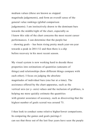 medium values (these are known as stepped
magnitude judgements), and form an overall sense of the
general value rankings (global comparison
judgements). I am instinctively drawn to the dominant bars
towards the middle/right of the chart, especially as
I know this side of the chart concerns the most recent career
performances. I can determine that the purple bar
– showing goals – has been rising pretty much year-on-year
towards a peak in 2011/12 and then there is a dip
before recovery in his most recent season.
My visual system is now working hard to decode these
properties into estimations of quantities (amounts of
things) and relationships (how different things compare with
each other). I focus on judging the absolute
magnitudes of individual bars (one bar at a time). The
assistance offered by the chart apparatus, such as the
vertical axis (or y- axis) values and the inclusion of gridlines, is
helping me more quickly estimate the quantities
with greater assurance of accuracy, such as discovering that the
highest number of goals scored was around 73.
I then look to conduct some relative higher/lower comparisons.
In comparing the games and goals pairings I
can see that three out of the last four years have seen the purple
 