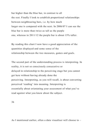 bar higher than the blue bar, in contrast to all
the rest. Finally I look to establish proportional relationships
between neighbouring bars, i.e. by how much
larger one is compared with the next. In 2006/07 I can see the
blue bar is more than twice as tall as the purple
one, whereas in 2011/12 the purple bar is about 15% taller.
By reading this chart I now have a good appreciation of the
quantities displayed and some sense of the
relationship between the two measures, games and goals.
The second part of the understanding process is interpreting. In
reality, it is not so consciously consecutive or
delayed in relationship to the perceiving stage but you cannot
get here without having already done the
perceiving. Interpreting, as you will recall, is about converting
perceived ‘reading’ into meaning. Interpreting is
essentially about orientating your assessment of what you’ve
read against what you know about the subject.
36
As I mentioned earlier, often a data visualiser will choose to –
 