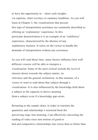 or have the opportunity to – share such insights
via captions, chart overlays or summary headlines. As you will
learn in Chapter 3, the visualisations that present
this type of interpretation assistance are commonly described as
offering an ‘explanatory’ experience. In this
particular demonstration it is an example of an ‘exhibitory’
experience, characterised by the absence of any
explanatory features. It relies on the viewer to handle the
demands of interpretation without any assistance.
As you will read about later, many factors influence how well
different viewers will be able to interpret a
visualisation. Some of the most critical include the level of
interest shown towards the subject matter, its
relevance and the general inclination, in that moment, of a
viewer to want to read about that subject through a
visualisation. It is also influenced by the knowledge held about
a subject or the capacity to derive meaning
from a subject even if a knowledge gap exists.
Returning to the sample chart, in order to translate the
quantities and relationships I extracted from the
perceiving stage into meaning, I am effectively converting the
reading of value sizes into notions of good or
bad and comparative relationships into worse than or better than
 