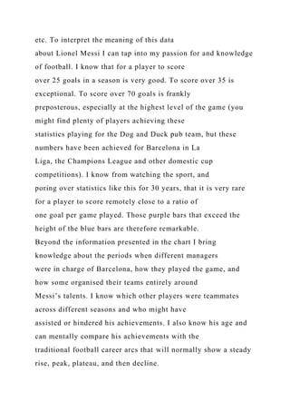 etc. To interpret the meaning of this data
about Lionel Messi I can tap into my passion for and knowledge
of football. I know that for a player to score
over 25 goals in a season is very good. To score over 35 is
exceptional. To score over 70 goals is frankly
preposterous, especially at the highest level of the game (you
might find plenty of players achieving these
statistics playing for the Dog and Duck pub team, but these
numbers have been achieved for Barcelona in La
Liga, the Champions League and other domestic cup
competitions). I know from watching the sport, and
poring over statistics like this for 30 years, that it is very rare
for a player to score remotely close to a ratio of
one goal per game played. Those purple bars that exceed the
height of the blue bars are therefore remarkable.
Beyond the information presented in the chart I bring
knowledge about the periods when different managers
were in charge of Barcelona, how they played the game, and
how some organised their teams entirely around
Messi’s talents. I know which other players were teammates
across different seasons and who might have
assisted or hindered his achievements. I also know his age and
can mentally compare his achievements with the
traditional football career arcs that will normally show a steady
rise, peak, plateau, and then decline.
 