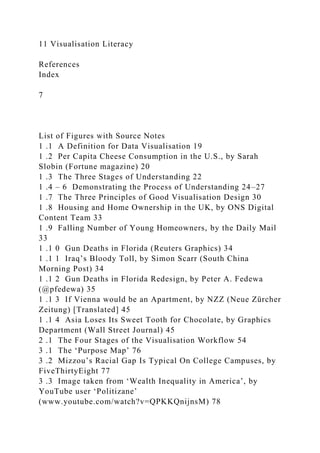 11 Visualisation Literacy
References
Index
7
List of Figures with Source Notes
1 .1 A Definition for Data Visualisation 19
1 .2 Per Capita Cheese Consumption in the U.S., by Sarah
Slobin (Fortune magazine) 20
1 .3 The Three Stages of Understanding 22
1 .4 – 6 Demonstrating the Process of Understanding 24–27
1 .7 The Three Principles of Good Visualisation Design 30
1 .8 Housing and Home Ownership in the UK, by ONS Digital
Content Team 33
1 .9 Falling Number of Young Homeowners, by the Daily Mail
33
1 .1 0 Gun Deaths in Florida (Reuters Graphics) 34
1 .1 1 Iraq’s Bloody Toll, by Simon Scarr (South China
Morning Post) 34
1 .1 2 Gun Deaths in Florida Redesign, by Peter A. Fedewa
(@pfedewa) 35
1 .1 3 If Vienna would be an Apartment, by NZZ (Neue Zürcher
Zeitung) [Translated] 45
1 .1 4 Asia Loses Its Sweet Tooth for Chocolate, by Graphics
Department (Wall Street Journal) 45
2 .1 The Four Stages of the Visualisation Workflow 54
3 .1 The ‘Purpose Map’ 76
3 .2 Mizzou’s Racial Gap Is Typical On College Campuses, by
FiveThirtyEight 77
3 .3 Image taken from ‘Wealth Inequality in America’, by
YouTube user ‘Politizane’
(www.youtube.com/watch?v=QPKKQnijnsM) 78
 