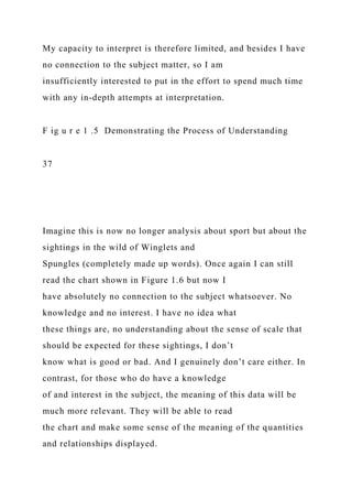 My capacity to interpret is therefore limited, and besides I have
no connection to the subject matter, so I am
insufficiently interested to put in the effort to spend much time
with any in-depth attempts at interpretation.
F ig u r e 1 .5 Demonstrating the Process of Understanding
37
Imagine this is now no longer analysis about sport but about the
sightings in the wild of Winglets and
Spungles (completely made up words). Once again I can still
read the chart shown in Figure 1.6 but now I
have absolutely no connection to the subject whatsoever. No
knowledge and no interest. I have no idea what
these things are, no understanding about the sense of scale that
should be expected for these sightings, I don’t
know what is good or bad. And I genuinely don’t care either. In
contrast, for those who do have a knowledge
of and interest in the subject, the meaning of this data will be
much more relevant. They will be able to read
the chart and make some sense of the meaning of the quantities
and relationships displayed.
 