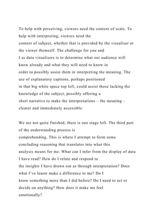 To help with perceiving, viewers need the context of scale. To
help with interpreting, viewers need the
context of subject, whether that is provided by the visualiser or
the viewer themself. The challenge for you and
I as data visualisers is to determine what our audience will
know already and what they will need to know in
order to possibly assist them in interpreting the meaning. The
use of explanatory captions, perhaps positioned
in that big white space top left, could assist those lacking the
knowledge of the subject, possibly offering a
short narrative to make the interpretations – the meaning –
clearer and immediately accessible.
We are not quite finished, there is one stage left. The third part
of the understanding process is
comprehending. This is where I attempt to form some
concluding reasoning that translates into what this
analysis means for me. What can I infer from the display of data
I have read? How do I relate and respond to
the insights I have drawn out as through interpretation? Does
what I’ve learnt make a difference to me? Do I
know something more than I did before? Do I need to act or
decide on anything? How does it make me feel
emotionally?
 