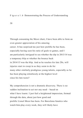 F ig u r e 1 .6 Demonstrating the Process of Understanding
38
Through consuming the Messi chart, I have been able to form an
even greater appreciation of his amazing
career. It has surprised me just how prolific he has been,
especially having seen his ratio of goals to games, and I
am particularly intrigued to see whether the dip in 2013/14 was
a temporary blip or whether the bounce back
in 2014/15 was the blip. And as he reaches his late 20s, will
injuries start to creep in as they seem to do for
many other similarly prodigious young talents, especially as he
has been playing relentlessly at the highest level
since his late teens?
My comprehension is not a dramatic discovery. There is no
sudden inclination to act nor any need – based on
what I have learnt. I just feel a heightened impression, formed
through the data, about just how good and
prolific Lionel Messi has been. For Barcelona fanatics who
watch him play every week, they will likely have
 