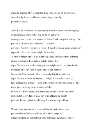 already formed this understanding. This kind of experience
would only have reaffirmed what they already
probably knew.
And that is important to recognise when it comes to managing
expectations about what we hope to achieve
amongst our viewers in terms of their final comprehending. One
person’s ‘I knew that already’ is another
person’s ‘wow’. For every ‘wow, I need to make some changes’
type of reflection there might be another
‘doesn’t affect me’. A compelling visualisation about climate
change presented to Sylvie might affect her
significantly about the changes she might need to make in her
lifestyle choices that might reduce her carbon
footprint. For Robert, who is already familiar with the
significance of this situation, it might have substantially
less immediate impact – not indifference to the meaning of the
data, just nothing new, a shrug of the
shoulders. For James, the hardened sceptic, even the most
indisputable evidence may have no effect; he might
just not be receptive to altering his views regardless.
What these scenarios try to explain is that, from your
perspective of the visualiser, this final stage of
understanding is something you will have relatively little
 