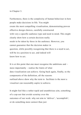 in Chapter 3.
Furthermore, there is the complexity of human behaviour in how
people make decisions in life. You might
create the most compelling visualisation, demonstrating proven
effective design choices, carefully constructed
with very a specific audience type and need in mind. This might
clearly show how a certain decision really
needs to be taken by those in the audience. However, you
cannot guarantee that the decision maker in
question, while possibly recognising that there is a need to act,
will be in a position to act, and indeed will
know how to act.
It is at this point that one must recognise the ambitions and –
more importantly – realise the limits of what
data visualisation can achieve. Going back again, finally, to the
components of the definition, all the reasons
outlined above show why the term to facilitate is the most a
visualiser can reasonably aspire to achieve.
It might feel like a rather tepid and unambitious aim, something
of a cop-out that avoids scrutiny over the
outcomes of our work: why not aim to ‘deliver’, ‘accomplish’,
or do something more earnest than just
 