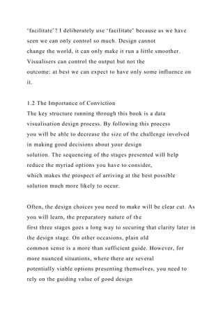 ‘facilitate’? I deliberately use ‘facilitate’ because as we have
seen we can only control so much. Design cannot
change the world, it can only make it run a little smoother.
Visualisers can control the output but not the
outcome: at best we can expect to have only some influence on
it.
1.2 The Importance of Conviction
The key structure running through this book is a data
visualisation design process. By following this process
you will be able to decrease the size of the challenge involved
in making good decisions about your design
solution. The sequencing of the stages presented will help
reduce the myriad options you have to consider,
which makes the prospect of arriving at the best possible
solution much more likely to occur.
Often, the design choices you need to make will be clear cut. As
you will learn, the preparatory nature of the
first three stages goes a long way to securing that clarity later in
the design stage. On other occasions, plain old
common sense is a more than sufficient guide. However, for
more nuanced situations, where there are several
potentially viable options presenting themselves, you need to
rely on the guiding value of good design
 