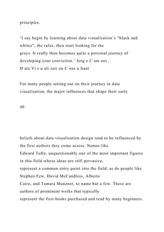 principles.
‘I say begin by learning about data visualisation’s “black and
whites”, the rules, then start looking for the
greys. It really then becomes quite a personal journey of
developing your conviction.’ Jorg e C am oes ,
D ata Vi s u ali zati on C ons u ltant
For many people setting out on their journey in data
visualisation, the major influences that shape their early
40
beliefs about data visualisation design tend to be influenced by
the first authors they come across. Names like
Edward Tufte, unquestionably one of the most important figures
in this field whose ideas are still pervasive,
represent a common entry point into the field, as do people like
Stephen Few, David McCandless, Alberto
Cairo, and Tamara Munzner, to name but a few. These are
authors of prominent works that typically
represent the first books purchased and read by many beginners.
 