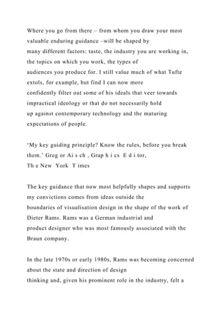 Where you go from there – from whom you draw your most
valuable enduring guidance –will be shaped by
many different factors: taste, the industry you are working in,
the topics on which you work, the types of
audiences you produce for. I still value much of what Tufte
extols, for example, but find I can now more
confidently filter out some of his ideals that veer towards
impractical ideology or that do not necessarily hold
up against contemporary technology and the maturing
expectations of people.
‘My key guiding principle? Know the rules, before you break
them.’ Greg or Ai s ch , Grap h i cs E d i tor,
Th e New York T imes
The key guidance that now most helpfully shapes and supports
my convictions comes from ideas outside the
boundaries of visualisation design in the shape of the work of
Dieter Rams. Rams was a German industrial and
product designer who was most famously associated with the
Braun company.
In the late 1970s or early 1980s, Rams was becoming concerned
about the state and direction of design
thinking and, given his prominent role in the industry, felt a
 
