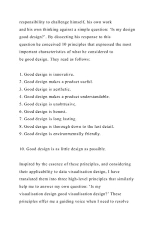 responsibility to challenge himself, his own work
and his own thinking against a simple question: ‘Is my design
good design?’. By dissecting his response to this
question he conceived 10 principles that expressed the most
important characteristics of what he considered to
be good design. They read as follows:
1. Good design is innovative.
2. Good design makes a product useful.
3. Good design is aesthetic.
4. Good design makes a product understandable.
5. Good design is unobtrusive.
6. Good design is honest.
7. Good design is long lasting.
8. Good design is thorough down to the last detail.
9. Good design is environmentally friendly.
10. Good design is as little design as possible.
Inspired by the essence of these principles, and considering
their applicability to data visualisation design, I have
translated them into three high-level principles that similarly
help me to answer my own question: ‘Is my
visualisation design good visualisation design?’ These
principles offer me a guiding voice when I need to resolve
 