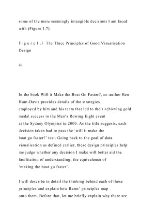 some of the more seemingly intangible decisions I am faced
with (Figure 1.7).
F ig u r e 1 .7 The Three Principles of Good Visualisation
Design
41
In the book Will it Make the Boat Go Faster?, co-author Ben
Hunt-Davis provides details of the strategies
employed by him and his team that led to their achieving gold
medal success in the Men’s Rowing Eight event
at the Sydney Olympics in 2000. As the title suggests, each
decision taken had to pass the ‘will it make the
boat go faster?’ test. Going back to the goal of data
visualisation as defined earlier, these design principles help
me judge whether any decision I make will better aid the
facilitation of understanding: the equivalence of
‘making the boat go faster’.
I will describe in detail the thinking behind each of these
principles and explain how Rams’ principles map
onto them. Before that, let me briefly explain why there are
 