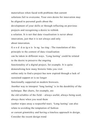 materialises when faced with problems that current
solutions fail to overcome. Your own desire for innovation may
be aligned to personal goals about the
development of your skills or through reflecting on previous
projects and recognising a desire to rethink
a solution. It is not that data visualisation is never about
innovation, just that it is not always and only
about innovation.
G o o d d es ig n is lo ng las ting : The translation of this
principle to the context of data visualisation
can be taken in different ways. ‘Long lasting’ could be related
to the desire to preserve the ongoing
functionality of a digital project, for example. It is quite
demoralising how many historic links you visit
online only to find a project has now expired through a lack of
sustained support or is no longer
functionally supported on modern browsers.
Another way to interpret ‘long lasting’ is in the durability of the
technique. Bar charts, for example, are
the old reliables of the field – always useful, always being used,
always there when you need them
(author wipes away a respectful tear). ‘Long lasting’ can also
relate to avoiding the temptation of fashion
or current gimmickry and having a timeless approach to design.
Consider the recent design trend
 