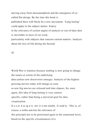moving away from skeuomorphism and the emergence of so-
called flat design. By the time this book is
published there will likely be a new movement. ‘Long lasting’
could apply to the subject matter. Expiry
in the relevance of certain angles of analysis or out-of-date data
is inevitable in most of our work,
particularly with subjects that concern current matters. Analysis
about the loss of life during the Second
42
World War is timeless because nothing is now going to change
the nature or extent of the underlying
data (unless new discoveries emerge). Analysis of the highest
grossing movies today will change as soon
as new big movies are released and time elapses. So, once
again, this idea of long lasting is very context
specific, rather than being a universal goal for data
visualisation.
G o o d d es ig n is env ir o nm entally fr iend ly : This is, of
course, a noble aim but the relevance of
this principle has to be positioned again at the contextual level,
based on the specific circumstances of a
 