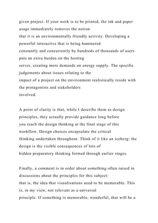given project. If your work is to be printed, the ink and paper
usage immediately removes the notion
that it is an environmentally friendly activity. Developing a
powerful interactive that is being hammered
constantly and concurrently by hundreds of thousands of users
puts an extra burden on the hosting
server, creating more demands on energy supply. The specific
judgements about issues relating to the
impact of a project on the environment realistically reside with
the protagonists and stakeholders
involved.
A point of clarity is that, while I describe them as design
principles, they actually provide guidance long before
you reach the design thinking at the final stage of this
workflow. Design choices encapsulate the critical
thinking undertaken throughout. Think of it like an iceberg: the
design is the visible consequences of lots of
hidden preparatory thinking formed through earlier stages.
Finally, a comment is in order about something often raised in
discussions about the principles for this subject:
that is, the idea that visualisations need to be memorable. This
is, in my view, not relevant as a universal
principle. If something is memorable, wonderful, that will be a
 